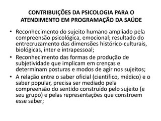 CONTRIBUIÇÕES DA PSICOLOGIA PARA O
    ATENDIMENTO EM PROGRAMAÇÃO DA SAÚDE
• Reconhecimento do sujeito humano ampliado pela
  compreensão psicológica, emocional; resultado do
  entrecruzamento das dimensões histórico-culturais,
  biológicas, inter e intrapessoal;
• Reconhecimento das formas de produção de
  subjetividade que implicam em crenças e
  determinam posturas e modos de agir nos sujeitos;
• A relação entre o saber oficial (científico, médico) e o
  saber popular, precisa ser mediado pela
  compreensão do sentido construído pelo sujeito (e
  seu grupo) e pelas representações que constroem
  esse saber;
 