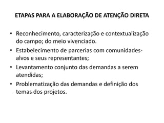 ETAPAS PARA A ELABORAÇÃO DE ATENÇÃO DIRETA

• Reconhecimento, caracterização e contextualização
  do campo; do meio vivenciado.
• Estabelecimento de parcerias com comunidades-
  alvos e seus representantes;
• Levantamento conjunto das demandas a serem
  atendidas;
• Problematização das demandas e definição dos
  temas dos projetos.
 