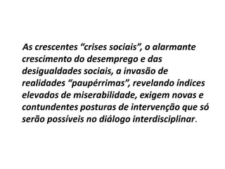 As crescentes “crises sociais”, o alarmante
crescimento do desemprego e das
desigualdades sociais, a invasão de
realidades “paupérrimas”, revelando índices
elevados de miserabilidade, exigem novas e
contundentes posturas de intervenção que só
serão possíveis no diálogo interdisciplinar.
 