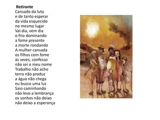 Retirante
Cansado da luta
e de tanto esperar
da vida esquecido
no mesmo lugar
Vai dia, vem dia
o frio dominando
a fome presente
a morte rondando
A mulher cansada
os filhos com fome
às vezes, confesso
não sei o meu nome
Trabalho não acho
terra não produz
a água não chega
eu busco uma luz
Saio caminhando
não levo a lembrança
os sonhos não deixo
não deixo a esperança
 