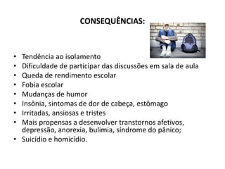 CONSEQUÊNCIAS:



• Tendência ao isolamento
• Dificuldade de participar das discussões em sala de aula
• Queda de rendimento escolar
• Fobia escolar
• Mudanças de humor
• Insônia, sintomas de dor de cabeça, estômago
• Irritadas, ansiosas e tristes
• Mais propensas a desenvolver transtornos afetivos,
  depressão, anorexia, bulimia, síndrome do pânico;
• Suicídio e homicídio.
 