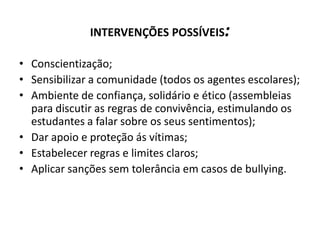 INTERVENÇÕES POSSÍVEIS:

• Conscientização;
• Sensibilizar a comunidade (todos os agentes escolares);
• Ambiente de confiança, solidário e ético (assembleias
  para discutir as regras de convivência, estimulando os
  estudantes a falar sobre os seus sentimentos);
• Dar apoio e proteção ás vítimas;
• Estabelecer regras e limites claros;
• Aplicar sanções sem tolerância em casos de bullying.
 