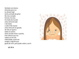 Sentada num banco
olhando para o ar
eu desejo fugir
tenho vontade de gritar
No meu coração
há luta, há raiva
há medo do mundo
estou farta de tudo
e de todos
a vida é tão injusta
estou farta de ser gozada
de não ser igual a
todos os outros.
Sinto-me tão triste e sozinha.
Este silêncio que me
rodeia só me trás
infelicidade, quero ter
amigos e alguém que
goste de mim, para poder voltar a sorrir

     V.P. 9º A
 
