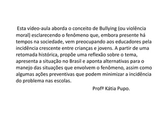 Esta vídeo-aula aborda o conceito de Bullying (ou violência
moral) esclarecendo o fenômeno que, embora presente há
tempos na sociedade, vem preocupando aos educadores pela
incidência crescente entre crianças e jovens. A partir de uma
retomada histórica, propõe uma reflexão sobre o tema,
apresenta a situação no Brasil e aponta alternativas para o
manejo das situações que envolvem o fenômeno, assim como
algumas ações preventivas que podem minimizar a incidência
do problema nas escolas.
                                   Profª Kátia Pupo.
 