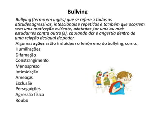 Bullying
Bullying (termo em inglês) que se refere a todas as
atitudes agressivas, intencionais e repetidas e também que ocorrem
sem uma motivação evidente, adotadas por uma ou mais
estudantes contra outro (s), causando dor e angústia dentro de
uma relação desigual de poder.
Algumas ações estão incluídas no fenômeno do bullying, como:
Humilhações
Difamação
Constrangimento
Menosprezo
Intimidação
Ameaças
Exclusão
Perseguições
Agressão física
Roubo
 