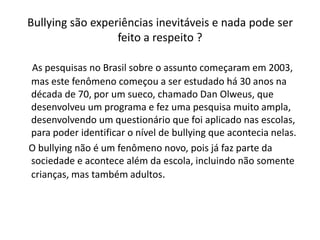 Bullying são experiências inevitáveis e nada pode ser
                  feito a respeito ?

As pesquisas no Brasil sobre o assunto começaram em 2003,
mas este fenômeno começou a ser estudado há 30 anos na
década de 70, por um sueco, chamado Dan Olweus, que
desenvolveu um programa e fez uma pesquisa muito ampla,
desenvolvendo um questionário que foi aplicado nas escolas,
para poder identificar o nível de bullying que acontecia nelas.
O bullying não é um fenômeno novo, pois já faz parte da
sociedade e acontece além da escola, incluindo não somente
crianças, mas também adultos.
 