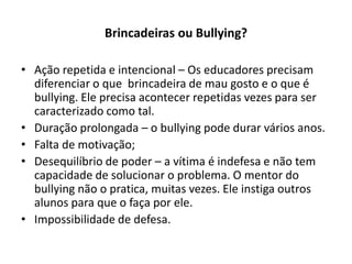 Brincadeiras ou Bullying?

• Ação repetida e intencional – Os educadores precisam
  diferenciar o que brincadeira de mau gosto e o que é
  bullying. Ele precisa acontecer repetidas vezes para ser
  caracterizado como tal.
• Duração prolongada – o bullying pode durar vários anos.
• Falta de motivação;
• Desequilíbrio de poder – a vítima é indefesa e não tem
  capacidade de solucionar o problema. O mentor do
  bullying não o pratica, muitas vezes. Ele instiga outros
  alunos para que o faça por ele.
• Impossibilidade de defesa.
 