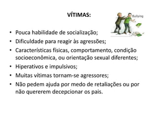 VÍTIMAS:

• Pouca habilidade de socialização;
• Dificuldade para reagir às agressões;
• Características físicas, comportamento, condição
  socioeconômica, ou orientação sexual diferentes;
• Hiperativos e impulsivos;
• Muitas vítimas tornam-se agressores;
• Não pedem ajuda por medo de retaliações ou por
  não quererem decepcionar os pais.
 