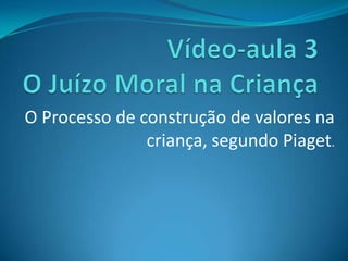 Vídeo-aula 3 O Juízo Moral na Criança O Processo de construção de valores na criança, segundo Piaget. 