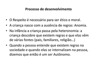 Processo de desenvolvimento

• O Respeito é necessário para ser ético e moral.
• A criança nasce com a ausência de regras: Anomia.
• Na infância a criança passa pela heteronomia: a
  criança descobre que existem regras e que elas vêm
  de várias fontes (pais, familiares, religião…)
• Quando a pessoa entende que existem regras na
  sociedade e quando elas se internalizam na pessoa,
  dizemos que então é um ser Autônomo.
 