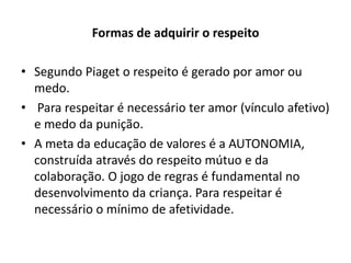 Formas de adquirir o respeito

• Segundo Piaget o respeito é gerado por amor ou
  medo.
• Para respeitar é necessário ter amor (vínculo afetivo)
  e medo da punição.
• A meta da educação de valores é a AUTONOMIA,
  construída através do respeito mútuo e da
  colaboração. O jogo de regras é fundamental no
  desenvolvimento da criança. Para respeitar é
  necessário o mínimo de afetividade.
 