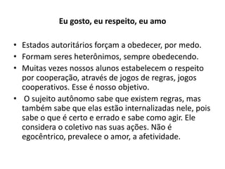 Eu gosto, eu respeito, eu amo

• Estados autoritários forçam a obedecer, por medo.
• Formam seres heterônimos, sempre obedecendo.
• Muitas vezes nossos alunos estabelecem o respeito
  por cooperação, através de jogos de regras, jogos
  cooperativos. Esse é nosso objetivo.
• O sujeito autônomo sabe que existem regras, mas
  também sabe que elas estão internalizadas nele, pois
  sabe o que é certo e errado e sabe como agir. Ele
  considera o coletivo nas suas ações. Não é
  egocêntrico, prevalece o amor, a afetividade.
 