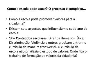 Como a escola pode atuar? O processo é complexo...

• Como a escola pode promover valores para a
  cidadania?
• Existem sete aspectos que influenciam o cotidiano da
  escola:
• 1º – Conteúdos escolares: Direitos Humanos, Ética,
  Discriminação, Violência e outros precisam entrar no
  currículo de maneira transversal. O currículo da
  escola não privilegia o estudo de valores. Onde fica o
  trabalho de formação de valores da cidadania?
 