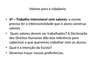 Valores para a cidadania

• 3º – Trabalho intencional com valores: a escola
  precisa ter a intencionalidade que o aluno construa
  valores.
• Quais valores devem ser trabalhados? A Declaração
  dos Direitos Humanos dão boa referência para
  sabermos o que queremos trabalhar com os alunos.
• Qual é a intenção da Escola?
• Devemos traçar nossas preferências.
 