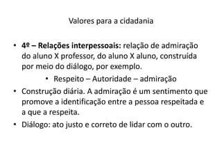 Valores para a cidadania

• 4º – Relações interpessoais: relação de admiração
  do aluno X professor, do aluno X aluno, construída
  por meio do diálogo, por exemplo.
         • Respeito – Autoridade – admiração
• Construção diária. A admiração é um sentimento que
  promove a identificação entre a pessoa respeitada e
  a que a respeita.
• Diálogo: ato justo e correto de lidar com o outro.
 
