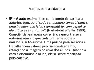 Valores para a cidadania

• 5º – A auto-estima: tem como ponto de partida a
  auto-imagem, pois “cada ser humano constrói para si
  uma imagem que julga representá-lo, com a qual se
  idenfitica e se confunde”. (Harkot-deLa-Taille, 1999).
  Consciência: em nossa consciência encontra-se a
  auto-imagem e o que cada um sente sobre si
  mesmo: a auto-estima. Uma pessoa para ser ética e
  trabalhar com valores precisa acreditar em si,
  reforçando a imagem positiva dos alunos. Quando a
  escola discrimina o aluno, ele se sente rebaixado
  pelo coletivo.
 