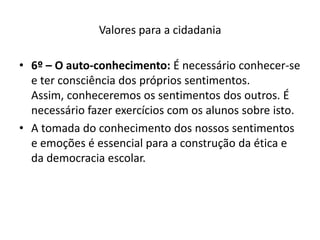 Valores para a cidadania

• 6º – O auto-conhecimento: É necessário conhecer-se
  e ter consciência dos próprios sentimentos.
  Assim, conheceremos os sentimentos dos outros. É
  necessário fazer exercícios com os alunos sobre isto.
• A tomada do conhecimento dos nossos sentimentos
  e emoções é essencial para a construção da ética e
  da democracia escolar.
 
