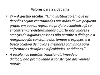 Valores para a cidadania
• 7º – A gestão escolar: “Uma instituição em que as
  decisões sejam centralizadas nas mãos de um pequeno
  grupo, em que as regras e o projeto acadêmico já se
  encontrem pré-determinados a partir dos valores e
  crenças de algumas pessoas não permite o diálogo e a
  reorganização constante dos tempos e espaços, e a
  busca coletiva de novos e melhores caminhos para
  enfrentar os desafios e dificuldades cotidianas.”
• A escola nos padrões tradicionais impede o
  diálogo, não promovendo a construção dos valores
  morais.
 