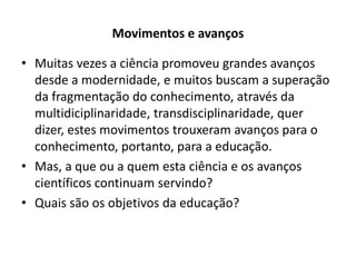 Movimentos e avanços

• Muitas vezes a ciência promoveu grandes avanços
  desde a modernidade, e muitos buscam a superação
  da fragmentação do conhecimento, através da
  multidiciplinaridade, transdisciplinaridade, quer
  dizer, estes movimentos trouxeram avanços para o
  conhecimento, portanto, para a educação.
• Mas, a que ou a quem esta ciência e os avanços
  científicos continuam servindo?
• Quais são os objetivos da educação?
 