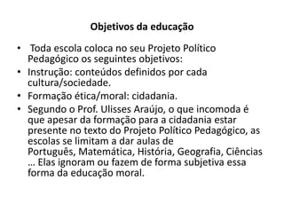 Objetivos da educação
• Toda escola coloca no seu Projeto Político
  Pedagógico os seguintes objetivos:
• Instrução: conteúdos definidos por cada
  cultura/sociedade.
• Formação ética/moral: cidadania.
• Segundo o Prof. Ulisses Araújo, o que incomoda é
  que apesar da formação para a cidadania estar
  presente no texto do Projeto Político Pedagógico, as
  escolas se limitam a dar aulas de
  Português, Matemática, História, Geografia, Ciências
  … Elas ignoram ou fazem de forma subjetiva essa
  forma da educação moral.
 