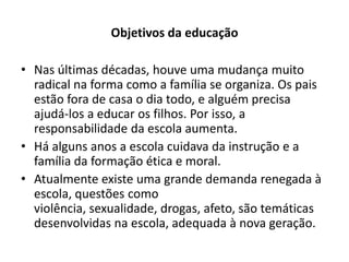Objetivos da educação

• Nas últimas décadas, houve uma mudança muito
  radical na forma como a família se organiza. Os pais
  estão fora de casa o dia todo, e alguém precisa
  ajudá-los a educar os filhos. Por isso, a
  responsabilidade da escola aumenta.
• Há alguns anos a escola cuidava da instrução e a
  família da formação ética e moral.
• Atualmente existe uma grande demanda renegada à
  escola, questões como
  violência, sexualidade, drogas, afeto, são temáticas
  desenvolvidas na escola, adequada à nova geração.
 