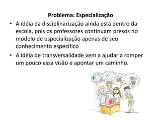 Problema: Especialização
• A idéia da disciplinarização ainda está dentro da
  escola, pois os professores continuam presos no
  modelo de especialização apenas de seu
  conhecimento específico
• A idéia de transversalidade vem a ajudar a romper
  um pouco essa visão e apontar um caminho.
 