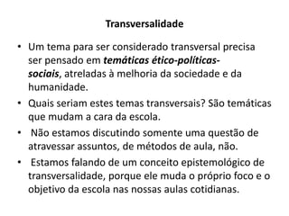 Transversalidade

• Um tema para ser considerado transversal precisa
  ser pensado em temáticas ético-políticas-
  sociais, atreladas à melhoria da sociedade e da
  humanidade.
• Quais seriam estes temas transversais? São temáticas
  que mudam a cara da escola.
• Não estamos discutindo somente uma questão de
  atravessar assuntos, de métodos de aula, não.
• Estamos falando de um conceito epistemológico de
  transversalidade, porque ele muda o próprio foco e o
  objetivo da escola nas nossas aulas cotidianas.
 