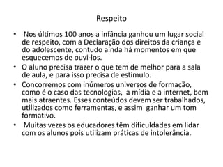 Respeito
• Nos últimos 100 anos a infância ganhou um lugar social
  de respeito, com a Declaração dos direitos da criança e
  do adolescente, contudo ainda há momentos em que
  esquecemos de ouvi-los.
• O aluno precisa trazer o que tem de melhor para a sala
  de aula, e para isso precisa de estímulo.
• Concorremos com inúmeros universos de formação,
  como é o caso das tecnologias, a mídia e a internet, bem
  mais atraentes. Esses conteúdos devem ser trabalhados,
  utilizados como ferramentas, e assim ganhar um tom
  formativo.
• Muitas vezes os educadores têm dificuldades em lidar
  com os alunos pois utilizam práticas de intolerância.
 