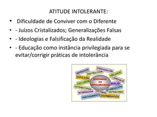 ATITUDE INTOLERANTE:
• Dificuldade de Conviver com o Diferente
• - Juízos Cristalizados; Generalizações Falsas
• - Ideologias e Falsificação da Realidade
• - Educação como instância privilegiada para se
  evitar/corrigir práticas de intolerância
 