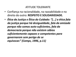 ATITUDE TOLERANTE
• Confiança na racionalidade, na razoabilidade e no
  direito do outro: RESPEITO E SOLIDARIEDADE.
• Ética da Justiça e Ética do Cuidado: “[...] a ética fala
  da justiça porque há desigualdade, fala da amizade
  porque não somos auto-suficientes, fala da
  democracia porque não existem sábios
  suficientemente capazes e competentes para
  governarem sem perigo de se
  equivocar.” (Camps, 1996, p.11)
 