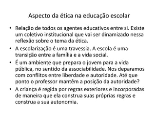 Aspecto da ética na educação escolar
• Relação de todos os agentes educativos entre si. Existe
  um coletivo institucional que vai ser dinamizado nessa
  reflexão sobre o tema da ética.
• A escolarização é uma travessia. A escola é uma
  transição entre a família e a vida social.
• É um ambiente que prepara o jovem para a vida
  pública, no sentido da associabilidade. Nos deparamos
  com conflitos entre liberdade e autoridade. Até que
  ponto o professor mantêm a posição da autoridade?
• A criança é regida por regras exteriores e incorporadas
  de maneira que ela construa suas próprias regras e
  construa a sua autonomia.
 