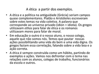 A ética a partir dos exemplos.
• A ética e a política na antiguidade (Grécia) seriam campos
  quase complementares. Platão e Aristóteles escreveram
  sobre estes temas na vida coletiva. A palavra que
  corresponde ao universo privado (idion = idiota). Os gregos
  utilizavam ethos para falar de ética e os romanos
  utilizavam mores para falar de moral.
• Em educação o outro é o nosso aluno, o nosso colega,
  aquele que não somos nós. Temos que pautar nossas
  ações possibilitando uma vida do bem e uma vida digna. Os
  gregos faziam essa correlação, falando sobre a vida boa e a
  ação correta.
• A ética é sempre construída como um hábito, partindo de
  exemplos e ações. Vamos nos defrontar com o tema nas
  relações com os alunos, colegas de trabalho, funcionários
  da escola e outros.
 