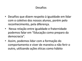 Desafios

• Desafios que dizem respeito à igualdade em lidar
  com o coletivo dos nossos alunos, porém pelo
  reconhecimento, pela diferença.
• Nessa relação entre igualdade e fraternidade
  podemos falar em “Educação como preparo da
  democracia”.
• Assim, podemos lidar com a formação do
  comportamento e viver de maneira a não ferir o
  outro, utilizando ações éticas como hábito
 