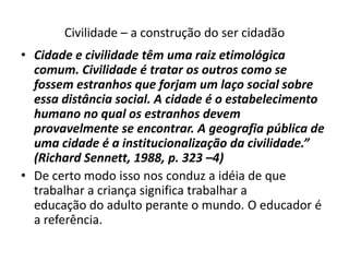 Civilidade – a construção do ser cidadão
• Cidade e civilidade têm uma raiz etimológica
  comum. Civilidade é tratar os outros como se
  fossem estranhos que forjam um laço social sobre
  essa distância social. A cidade é o estabelecimento
  humano no qual os estranhos devem
  provavelmente se encontrar. A geografia pública de
  uma cidade é a institucionalização da civilidade.”
  (Richard Sennett, 1988, p. 323 –4)
• De certo modo isso nos conduz a idéia de que
  trabalhar a criança significa trabalhar a
  educação do adulto perante o mundo. O educador é
  a referência.
 