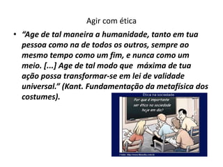 Agir com ética
• “Age de tal maneira a humanidade, tanto em tua
  pessoa como na de todos os outros, sempre ao
  mesmo tempo como um fim, e nunca como um
  meio. [...] Age de tal modo que máxima de tua
  ação possa transformar-se em lei de validade
  universal.” (Kant. Fundamentação da metafísica dos
  costumes).
 
