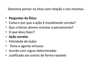 Devemos pensar na ética com relação a nós mesmos.

•   Perguntas da Ética:
•   Como e por que a ação é moralmente correta?
•   Que critérios devem orientar o pensamento?
•   O que devo fazer?
•   Ação correta:
•   Felicidade de todos
•    Toma o agente virtuoso
•   Acordo com regras determinadas
•   Justificada aos outros de forma razoável
 