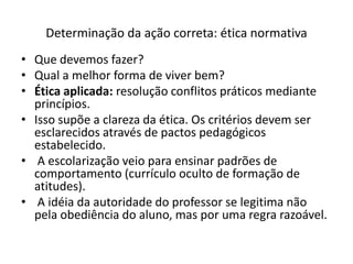 Determinação da ação correta: ética normativa
• Que devemos fazer?
• Qual a melhor forma de viver bem?
• Ética aplicada: resolução conflitos práticos mediante
  princípios.
• Isso supõe a clareza da ética. Os critérios devem ser
  esclarecidos através de pactos pedagógicos
  estabelecido.
• A escolarização veio para ensinar padrões de
  comportamento (currículo oculto de formação de
  atitudes).
• A idéia da autoridade do professor se legitima não
  pela obediência do aluno, mas por uma regra razoável.
 
