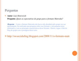 Perguntas Autor :  Luís Heterovick Pergunta :  Quais as espectativas do grupo para o formato Matroska?   Resposta :  Como o formato Matroska não havia sido abordado pelo grupo em sua apresentação, foi realizada uma pesquisa sobre esse formato, e um pequeno texto informativa, com as principais características desse formato. Abaixo, segue o link do blog do grupo com a postagem deste texto. http://swsocialufmg.blogspot.com/2008/11/o-formato-matroska_12.html 