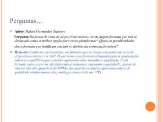 Perguntas… Autor :  Rafael Guimarães Siqueira Pergunta : Do ponto de vista de dispositivos móveis, existe algum formato que tem se destacado como a melhor opção para essas plataformas? Quais as peculiaridades desse formato que justificam seu uso no âmbito da computação móvel?   Resposta:  Conforme apresentado, um formato que se destaca no ponto de vista de dispositivos móveis é o 3GP. O que torna esse formato adequado para a computação móvel é o equilíbrio que o mesmo apresenta entre tamanho e qualidade. É um formato cujos arquivos são tipicamente pequenos, enquanto a qualidade, apesar de não ser tão alta quando à do MPEG, no qual ele se baseia, apresenta vídeos de qualidade relativamente alta, muito próximas à de um VHS. 