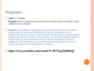 Perguntas… Autor : L. F. Duarte Pergunta :  Como as empresas em geral podem se beneficar desta tecnologia? É algo complexo de ser utilizado?  Resposta:  A tecnologia de vídeo digital vem crescendo absurdamente nos últimos, e torna-se cada vez mais acessível às pessoas. Com isso, as empresas vem se beneficiando em vários setores, como no desenvolvimento de camêras para captação de vídeos, ferramentas de edição, sites de stream, etc. Além disso, algumas empresas utilizam desse recurso intensamente como ferramenta de marketing. Um bom exemplo é o vídeo do link abaixo, que mostra uma propaganda da fabricante de refrigerantes Coca Cola, disponibiliada no Youtube. http://www.youtube.com/watch?v=R1NnyE6DDnQ 