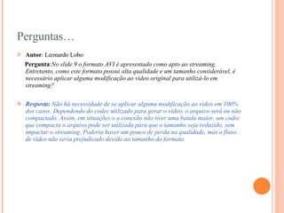Perguntas… Autor : Leonardo Lobo Pergunta : No slide 9 o formato AVI é apresentado como apto ao streaming. Entretanto, como este formato possui alta qualidade e um tamanho considerável, é necessário aplicar alguma modificação ao vídeo original para utilizá-lo em streaming?  Resposta:  Não há necessidade de se aplicar alguma modificação ao vídeo em 100% dos casos. Dependendo do codec utilizado para gerar o vídeo, o arquivo será ou não compactado. Assim, em situações o a conexão não tiver uma banda maior, um codec que compacta o arquivo pode ser utilizada para que o tamanho seja reduzido, sem impactar o streaming. Poderia haver um pouco de perda na qualidade, mas o fluxo de vídeo não seria prejudicado devido ao tamanho do formato. 