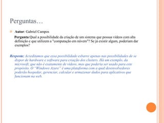 Perguntas… Autor : Gabriel Campos Pergunta : Qual a possibilidade da criação de um sistema que possua vídeos com alta definição e que utilizem a "computação em núvem"? Se já existir algum, poderiam dar exemplos?  Resposta:  Acreditamos que essa possibilidade esbarre apenas nas possibilidades de se dispor de hardware e software para criação dos clusters. Há um exemplo, da microsoft, que não é exatamente de vídeos, mas que poderia ser usado para este propósito. O  “Windows Azure” é uma plataforma com a qual desenvolvedores poderão hospedar, gerenciar, calcular e armazenar dados para aplicativos que funcionam na web.   
