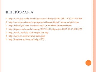 BIBLIOGRAFIA http://www.podcastbr.com.br/podcasts/vidadigital/50EA8911-C935-4764-80CA-6D148A1A0558.html http://www.iar.unicamp.br/pesquisas/videoartedigital/videoartedigital.htm http://tecnologia.terra.com.br/interna/0,,OI500088-EI4804,00.html http://idgnow.uol.com.br/internet/2007/04/13/idgnoticia.2007-04-13.0813873032/paginador/pagina_3 http://www.criarweb.com/artigos/214.php http://www.dv.com/reviews/index.php http://imasters.uol.com.br/artigo/2775 