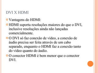 DVI X HDMI Vantagens do HDMI: HDMI suporta resoluções maiores do que o DVI, inclusive resoluções ainda não lançadas comercialmente. O DVI só faz conexão de vídeo, a conexão de áudio precisa ser feita através de um cabo separado, enquanto o HDMI faz a conexão tanto do vídeo quanto do áudio. O conector HDMI é bem menor que o conector DVI. 