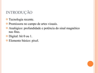 INTRODUÇÃO Tecnologia recente. Promissora no campo de artes visuais. Analógico: profundidade e potência do sinal magnético nas fitas. Digital: bit 0 ou 1. Elemento básico: pixel. 