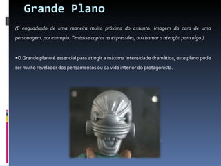 Grande Plano (É enquadrado de uma maneira muito próxima do assunto. Imagem da cara de uma personagem, por exemplo. Tenta-se captar as expressões, ou chamar a atenção para algo.) O Grande plano é essencial para atingir a máxima intensidade dramática, este plano pode ser muito revelador dos pensamentos ou da vida interior do protagonista. 