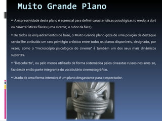 Muito Grande Plano A expressividade deste plano é essencial para definir características psicológicas (o medo, a dor) ou características físicas (uma cicatriz, o rubor da face). De todos os enquadramentos de base, o Muito Grande plano goza de uma posição de destaque sendo-lhe atribuído um raro privilégio artístico entre todos os planos disponíveis, designado, por vezes, como o "microscópio psicológico do cinema" é também um dos seus mais dinâmicos suportes. "Descoberto", ou pelo menos utilizado de forma sistemática pelos cineastas russos nos anos 20, faz desde então parte integrante do vocabulário cinematográfico. Usado de uma forma intensiva é um plano desgastante para o espectador. 