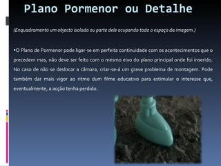 Plano Pormenor ou Detalhe (Enquadramento um objecto isolado ou parte dele ocupando todo o espaço da imagem.) O Plano de Pormenor pode ligar-se em perfeita continuidade com os acontecimentos que o precedem mas, não deve ser feito com o mesmo eixo do plano principal onde foi inserido. No caso de não se deslocar a câmara, criar-se-á um grave problema de montagem. Pode também dar mais vigor ao ritmo dum filme educativo para estimular o interesse que, eventualmente, a acção tenha perdido. 
