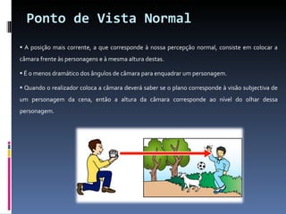 Ponto de Vista Normal A posição mais corrente, a que corresponde à nossa percepção normal, consiste em colocar a câmara frente às personagens e à mesma altura destas. É o menos dramático dos ângulos de câmara para enquadrar um personagem. Quando o realizador coloca a câmara deverá saber se o plano corresponde à visão subjectiva de um personagem da cena, então a altura da câmara corresponde ao nível do olhar dessa personagem. 