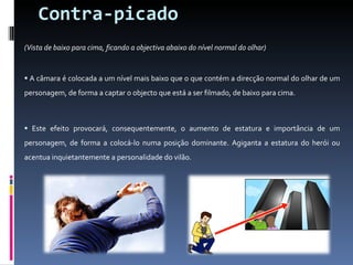 Contra-picado (Vista de baixo para cima, ficando a objectiva abaixo do nível normal do olhar)  A câmara é colocada a um nível mais baixo que o que contém a direcção normal do olhar de um personagem, de forma a captar o objecto que está a ser filmado, de baixo para cima. Este efeito provocará, consequentemente, o aumento de estatura e importância de um personagem, de forma a colocá-lo numa posição dominante. Agiganta a estatura do herói ou acentua inquietantemente a personalidade do vilão. 